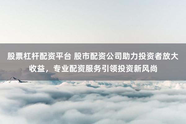 股票杠杆配资平台 股市配资公司助力投资者放大收益，专业配资服务引领投资新风尚