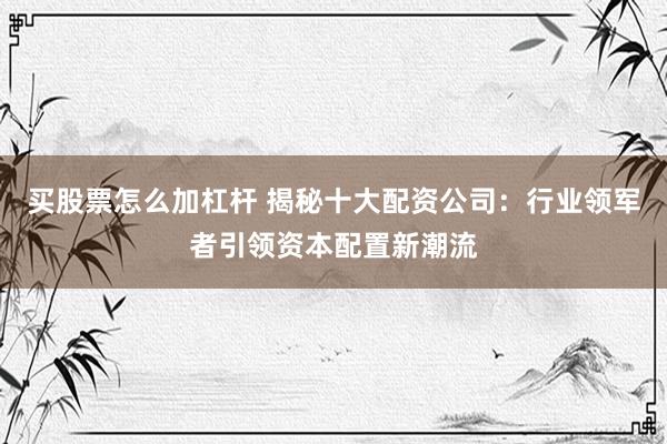 买股票怎么加杠杆 揭秘十大配资公司：行业领军者引领资本配置新潮流
