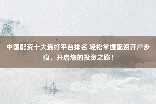 中国配资十大最好平台排名 轻松掌握配资开户步骤，开启您的投资之路！