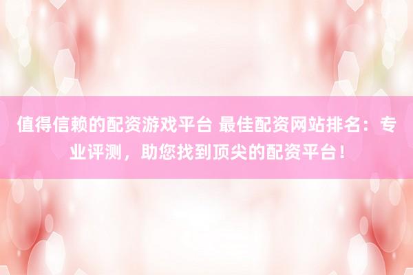值得信赖的配资游戏平台 最佳配资网站排名：专业评测，助您找到顶尖的配资平台！