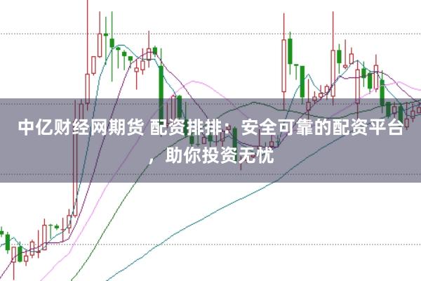 中亿财经网期货 配资排排：安全可靠的配资平台，助你投资无忧