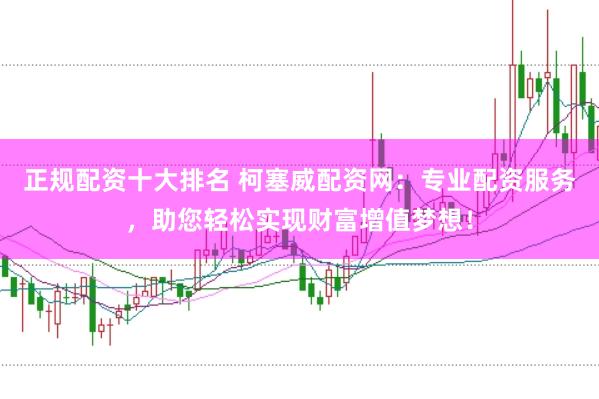 正规配资十大排名 柯塞威配资网：专业配资服务，助您轻松实现财富增值梦想！