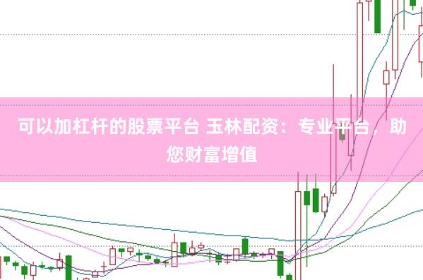可以加杠杆的股票平台 玉林配资：专业平台，助您财富增值
