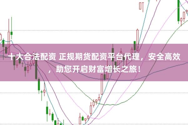 十大合法配资 正规期货配资平台代理，安全高效，助您开启财富增长之旅！