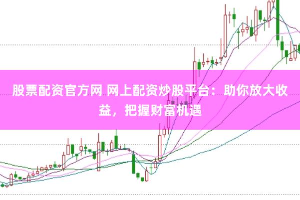 股票配资官方网 网上配资炒股平台：助你放大收益，把握财富机遇