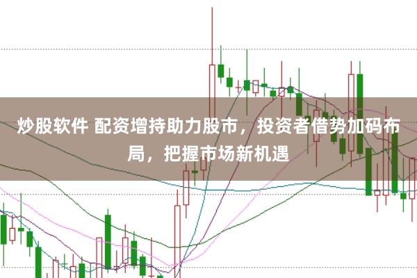 炒股软件 配资增持助力股市，投资者借势加码布局，把握市场新机遇