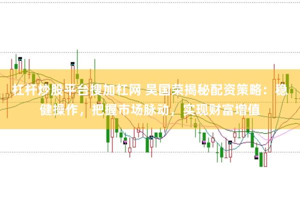 杠杆炒股平台搜加杠网 吴国荣揭秘配资策略：稳健操作，把握市场脉动，实现财富增值