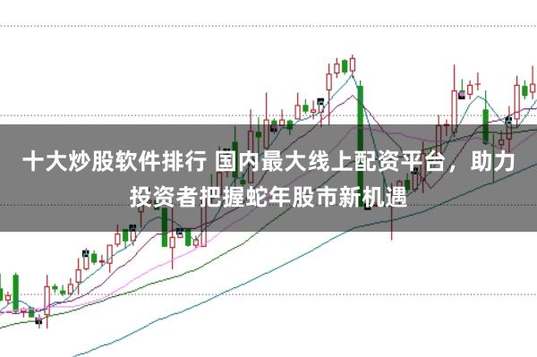 十大炒股软件排行 国内最大线上配资平台，助力投资者把握蛇年股市新机遇