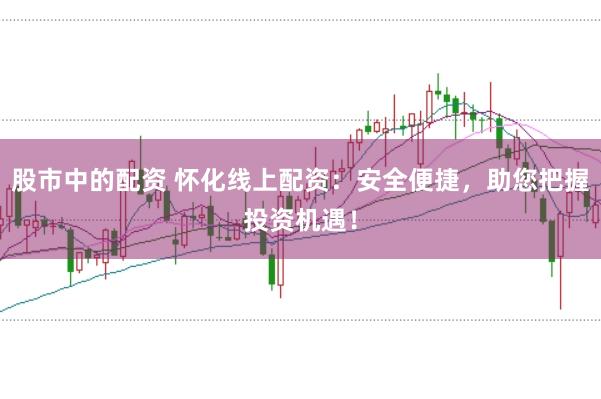 股市中的配资 怀化线上配资：安全便捷，助您把握投资机遇！