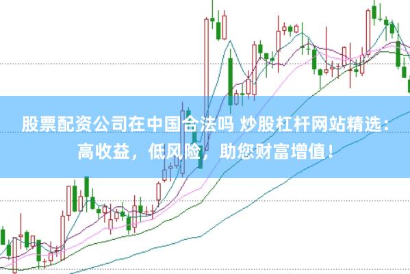 股票配资公司在中国合法吗 炒股杠杆网站精选：高收益，低风险，助您财富增值！