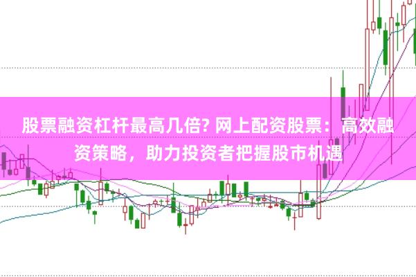 股票融资杠杆最高几倍? 网上配资股票：高效融资策略，助力投资者把握股市机遇