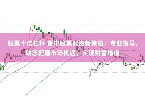 股票十倍杠杆 晋中股票配资新策略：专业指导，助您把握市场机遇，实现财富增值