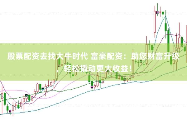 股票配资去找大牛时代 富豪配资：助您财富升级，轻松撬动更大收益！