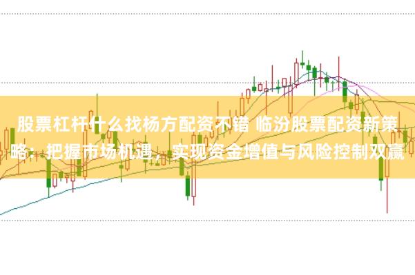 股票杠杆什么找杨方配资不错 临汾股票配资新策略：把握市场机遇，实现资金增值与风险控制双赢