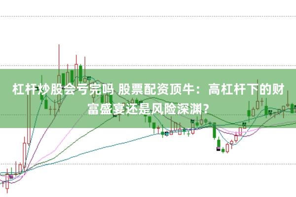 杠杆炒股会亏完吗 股票配资顶牛：高杠杆下的财富盛宴还是风险深渊？