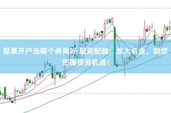 股票开户选哪个券商好 配资配融：放大资金，助您把握投资机遇！