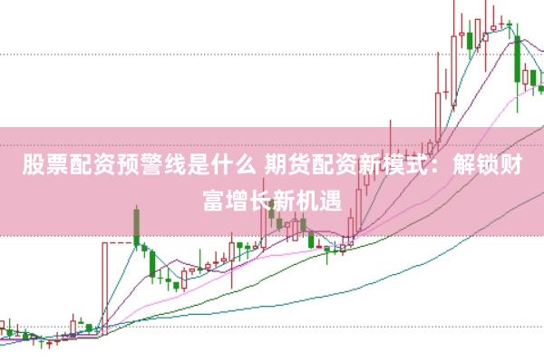 股票配资预警线是什么 期货配资新模式：解锁财富增长新机遇