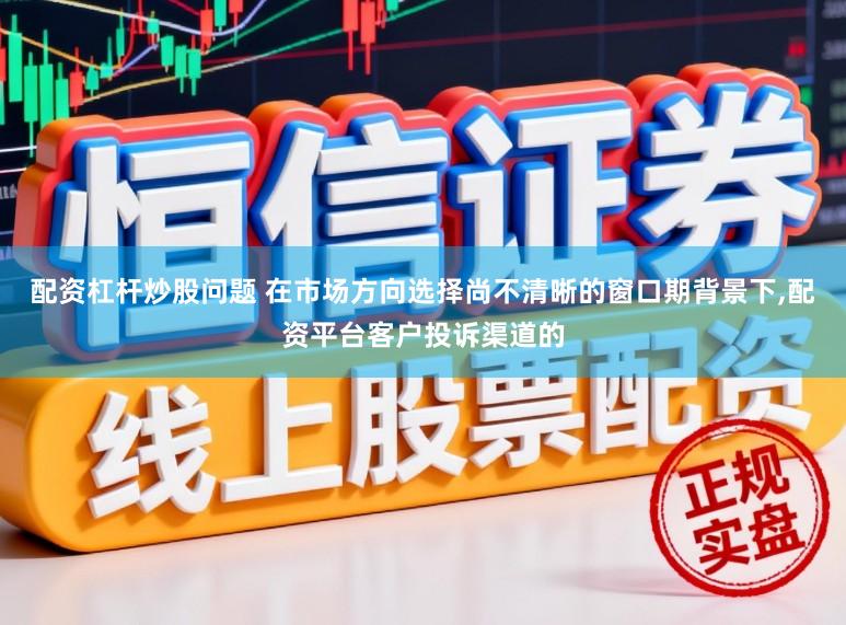 配资杠杆炒股问题 在市场方向选择尚不清晰的窗口期背景下，配资平台客户投诉渠道的