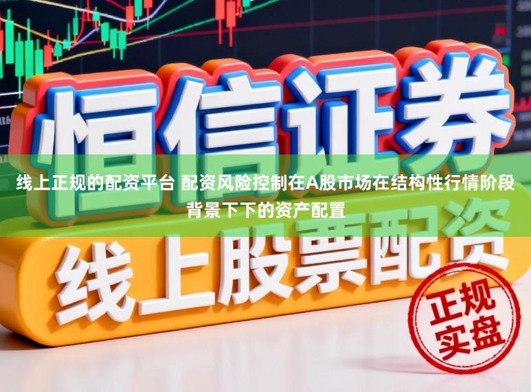 线上正规的配资平台 配资风险控制在A股市场在结构性行情阶段背景下下的资产配置