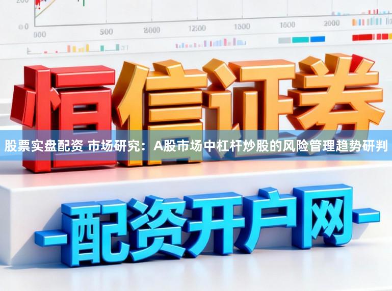 股票实盘配资 市场研究：A股市场中杠杆炒股的风险管理趋势研判