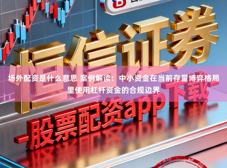 场外配资是什么意思 案例解读：中小资金在当前存量博弈格局里使用杠杆资金的合规边界