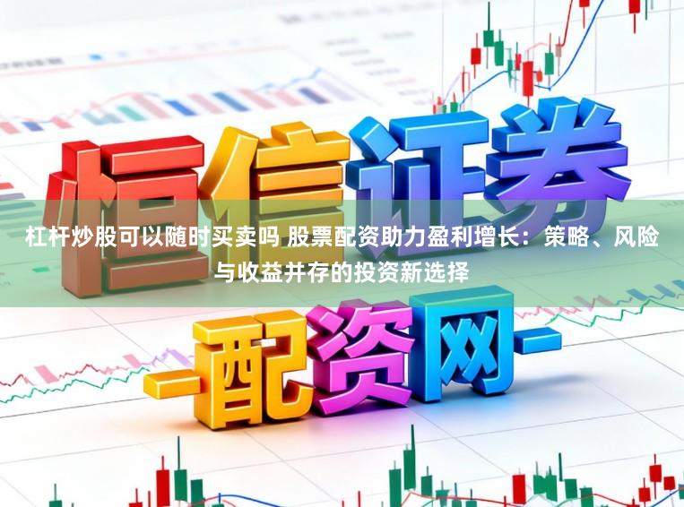杠杆炒股可以随时买卖吗 股票配资助力盈利增长：策略、风险与收益并存的投资新选择