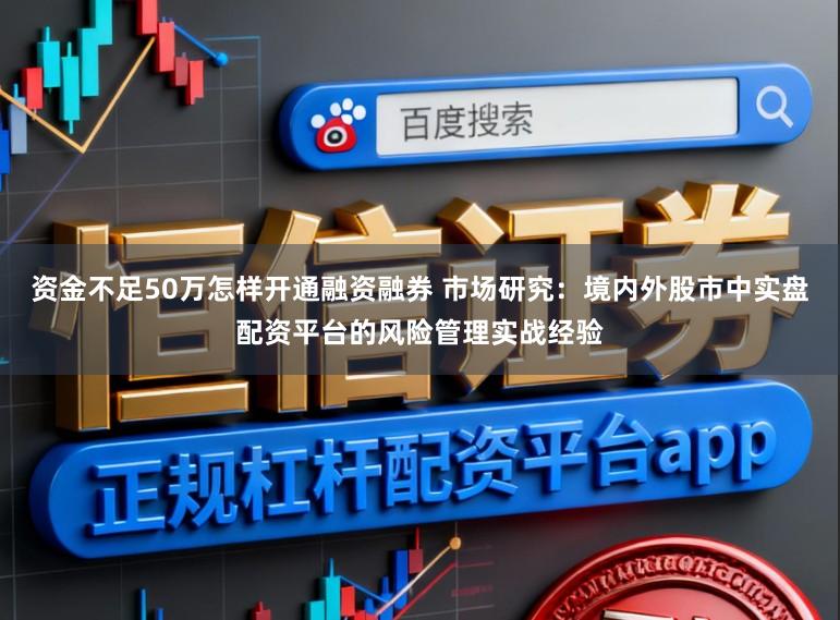 资金不足50万怎样开通融资融券 市场研究：境内外股市中实盘配资平台的风险管理实战经验
