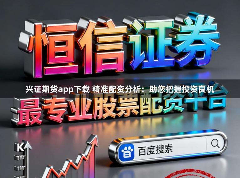兴证期货app下载 精准配资分析：助您把握投资良机